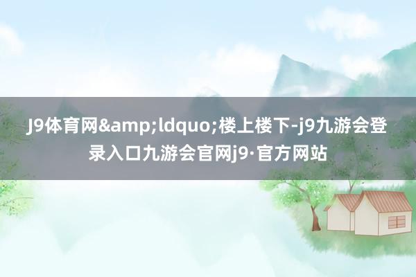 J9体育网&ldquo;楼上楼下-j9九游会登录入口九游会官网j9·官方网站