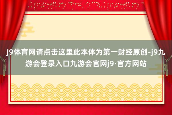 J9体育网请点击这里此本体为第一财经原创-j9九游会登录入口九游会官网j9·官方网站