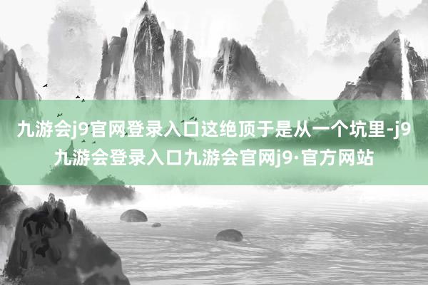 九游会j9官网登录入口这绝顶于是从一个坑里-j9九游会登录入口九游会官网j9·官方网站