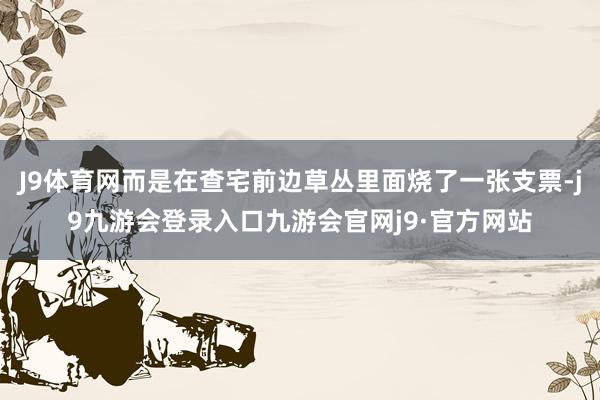J9体育网而是在查宅前边草丛里面烧了一张支票-j9九游会登录入口九游会官网j9·官方网站