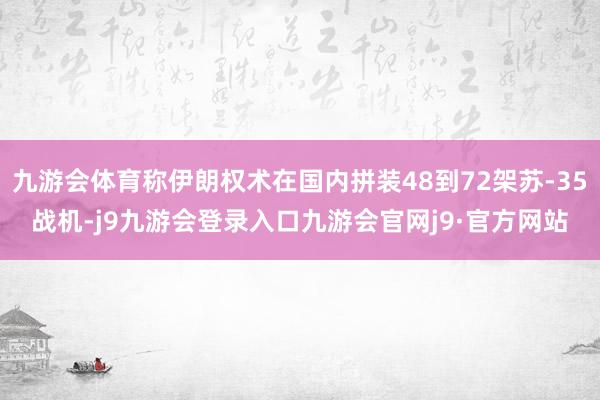 九游会体育称伊朗权术在国内拼装48到72架苏-35战机-j9九游会登录入口九游会官网j9·官方网站