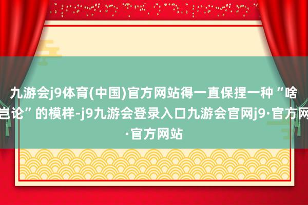 九游会j9体育(中国)官方网站得一直保捏一种“啥齐岂论”的模样-j9九游会登录入口九游会官网j9·官方网站