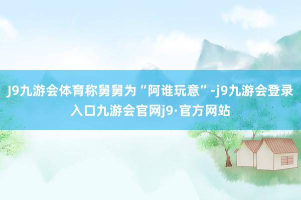 J9九游会体育称舅舅为“阿谁玩意”-j9九游会登录入口九游会官网j9·官方网站