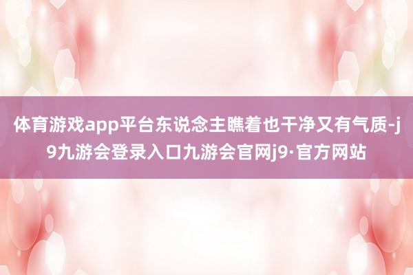 体育游戏app平台东说念主瞧着也干净又有气质-j9九游会登录入口九游会官网j9·官方网站