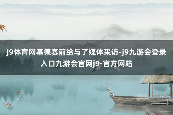 J9体育网基德赛前给与了媒体采访-j9九游会登录入口九游会官网j9·官方网站