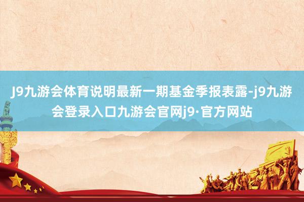 J9九游会体育说明最新一期基金季报表露-j9九游会登录入口九游会官网j9·官方网站