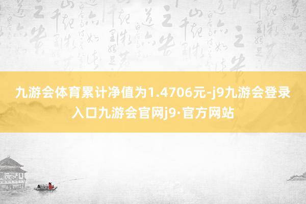 九游会体育累计净值为1.4706元-j9九游会登录入口九游会官网j9·官方网站