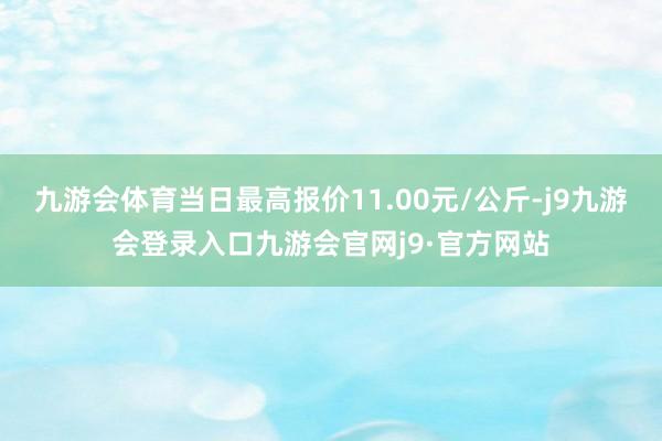 九游会体育当日最高报价11.00元/公斤-j9九游会登录入口九游会官网j9·官方网站