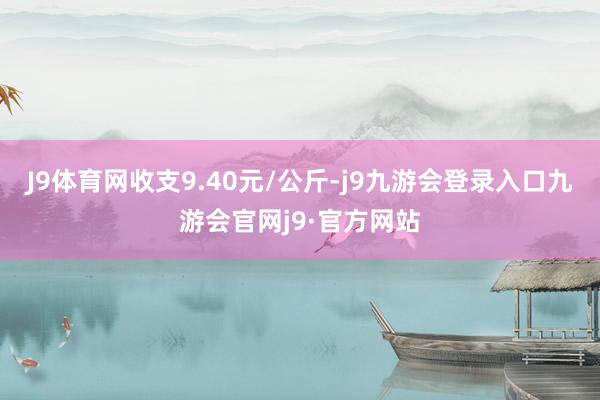 J9体育网收支9.40元/公斤-j9九游会登录入口九游会官网j9·官方网站