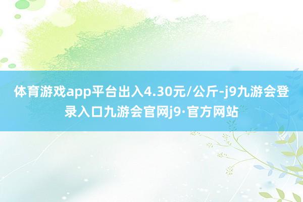 体育游戏app平台出入4.30元/公斤-j9九游会登录入口九游会官网j9·官方网站