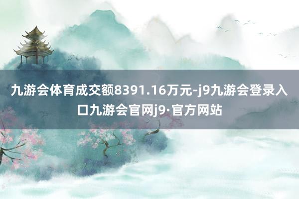 九游会体育成交额8391.16万元-j9九游会登录入口九游会官网j9·官方网站