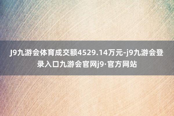 J9九游会体育成交额4529.14万元-j9九游会登录入口九游会官网j9·官方网站