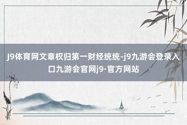 J9体育网文章权归第一财经统统-j9九游会登录入口九游会官网j9·官方网站