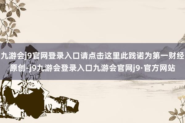 九游会j9官网登录入口请点击这里此践诺为第一财经原创-j9九游会登录入口九游会官网j9·官方网站