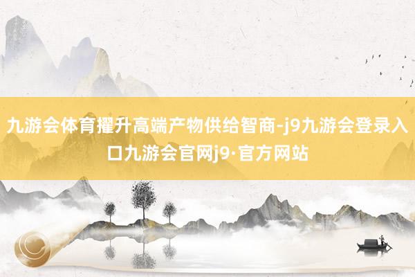 九游会体育擢升高端产物供给智商-j9九游会登录入口九游会官网j9·官方网站