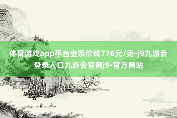 体育游戏app平台金条价钱776元/克-j9九游会登录入口九游会官网j9·官方网站