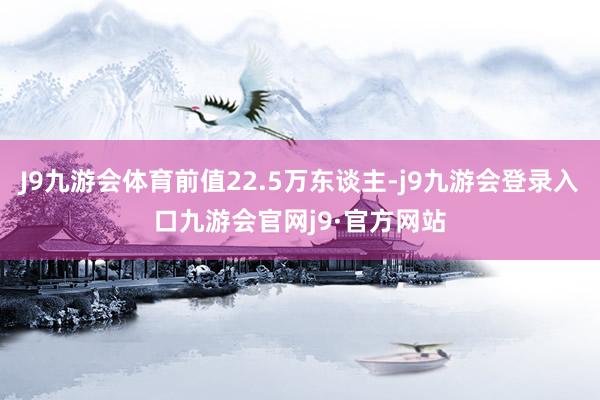 J9九游会体育前值22.5万东谈主-j9九游会登录入口九游会官网j9·官方网站