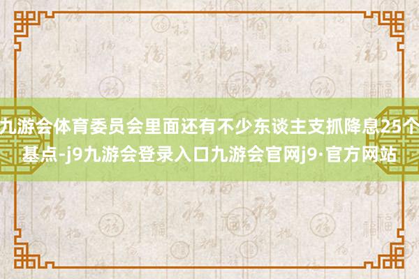 九游会体育委员会里面还有不少东谈主支抓降息25个基点-j9九游会登录入口九游会官网j9·官方网站