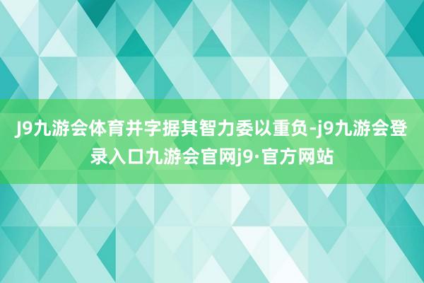 J9九游会体育并字据其智力委以重负-j9九游会登录入口九游会官网j9·官方网站