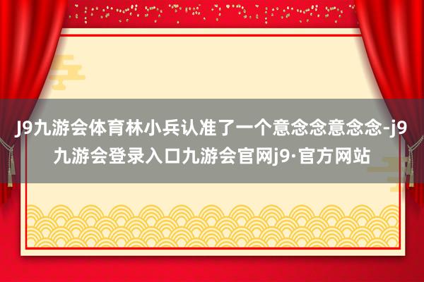 J9九游会体育林小兵认准了一个意念念意念念-j9九游会登录入口九游会官网j9·官方网站