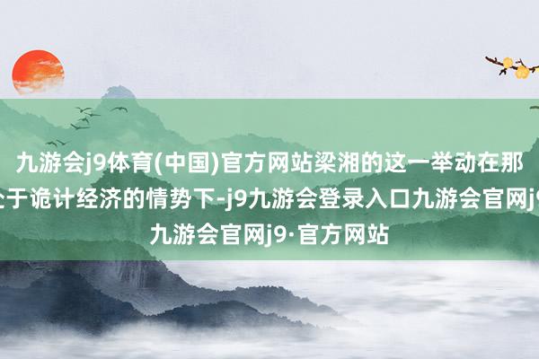 九游会j9体育(中国)官方网站梁湘的这一举动在那时国内还处于诡计经济的情势下-j9九游会登录入口九游会官网j9·官方网站