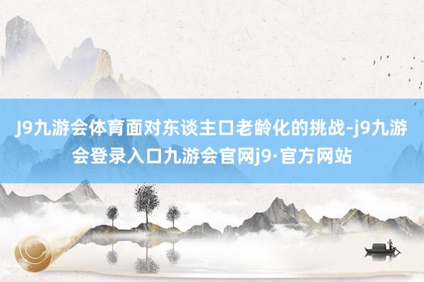 J9九游会体育面对东谈主口老龄化的挑战-j9九游会登录入口九游会官网j9·官方网站