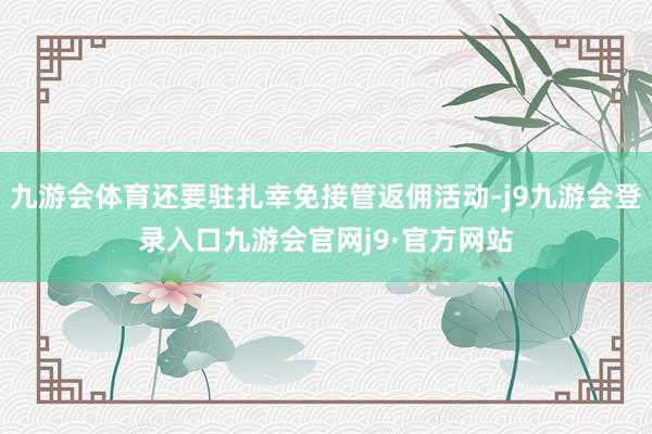 九游会体育还要驻扎幸免接管返佣活动-j9九游会登录入口九游会官网j9·官方网站