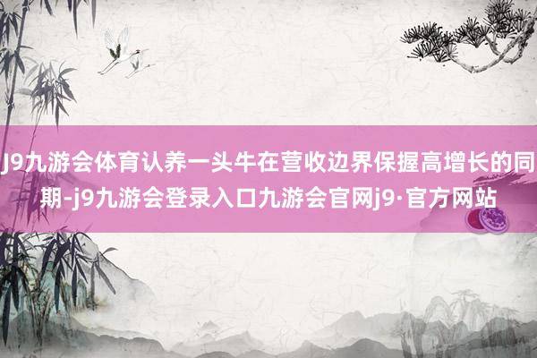 J9九游会体育认养一头牛在营收边界保握高增长的同期-j9九游会登录入口九游会官网j9·官方网站