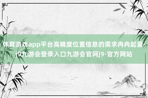 体育游戏app平台高精度位置信息的需求冉冉起量-j9九游会登录入口九游会官网j9·官方网站
