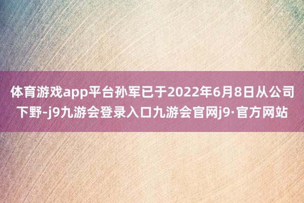 体育游戏app平台孙军已于2022年6月8日从公司下野-j9九游会登录入口九游会官网j9·官方网站