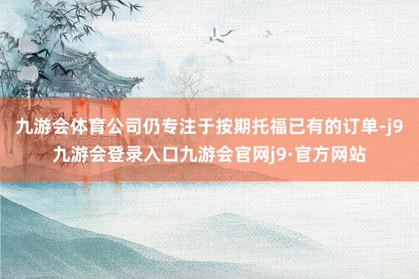九游会体育公司仍专注于按期托福已有的订单-j9九游会登录入口九游会官网j9·官方网站