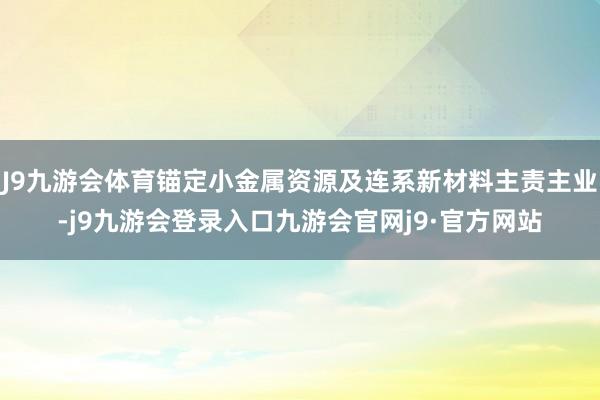 J9九游会体育锚定小金属资源及连系新材料主责主业-j9九游会登录入口九游会官网j9·官方网站