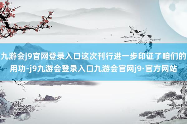 九游会j9官网登录入口这次刊行进一步印证了咱们的用功-j9九游会登录入口九游会官网j9·官方网站