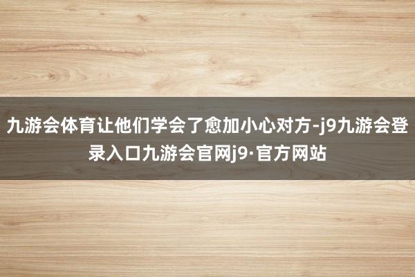 九游会体育让他们学会了愈加小心对方-j9九游会登录入口九游会官网j9·官方网站