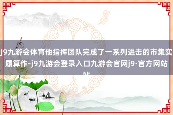 J9九游会体育他指挥团队完成了一系列进击的市集实履算作-j9九游会登录入口九游会官网j9·官方网站