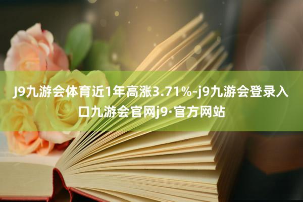 J9九游会体育近1年高涨3.71%-j9九游会登录入口九游会官网j9·官方网站
