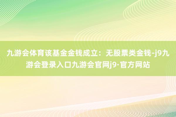 九游会体育该基金金钱成立：无股票类金钱-j9九游会登录入口九游会官网j9·官方网站