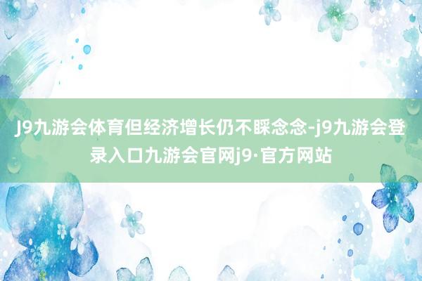 J9九游会体育但经济增长仍不睬念念-j9九游会登录入口九游会官网j9·官方网站