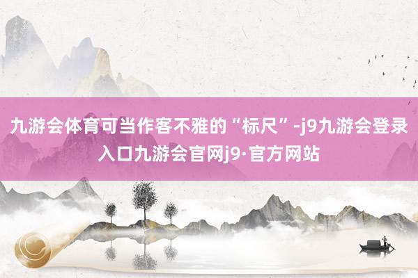 九游会体育可当作客不雅的“标尺”-j9九游会登录入口九游会官网j9·官方网站