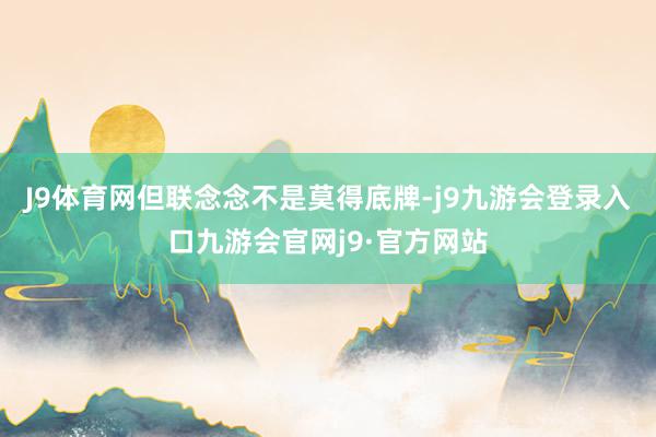 J9体育网但联念念不是莫得底牌-j9九游会登录入口九游会官网j9·官方网站