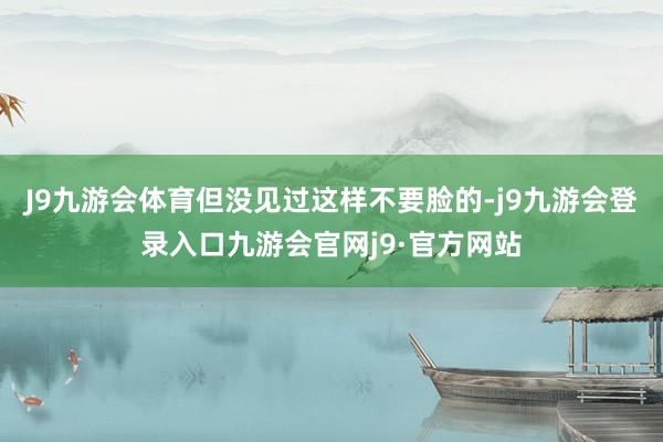 J9九游会体育但没见过这样不要脸的-j9九游会登录入口九游会官网j9·官方网站