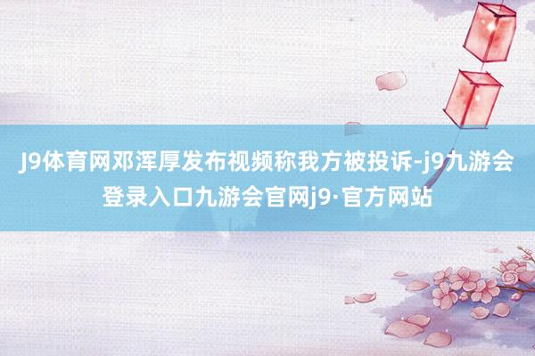 J9体育网邓浑厚发布视频称我方被投诉-j9九游会登录入口九游会官网j9·官方网站