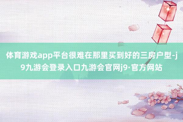 体育游戏app平台很难在那里买到好的三房户型-j9九游会登录入口九游会官网j9·官方网站