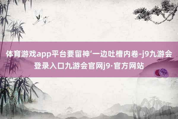 体育游戏app平台要留神‘一边吐槽内卷-j9九游会登录入口九游会官网j9·官方网站