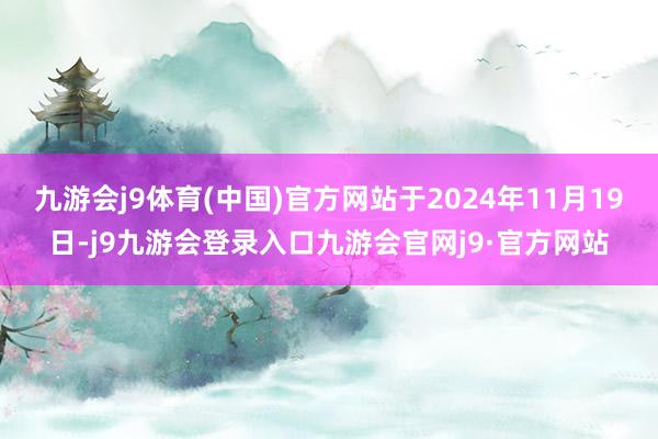 九游会j9体育(中国)官方网站于2024年11月19日-j9九游会登录入口九游会官网j9·官方网站