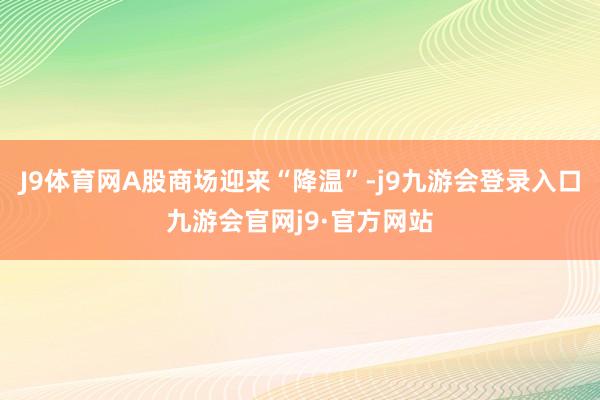 J9体育网A股商场迎来“降温”-j9九游会登录入口九游会官网j9·官方网站