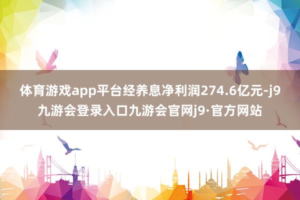 体育游戏app平台经养息净利润274.6亿元-j9九游会登录入口九游会官网j9·官方网站