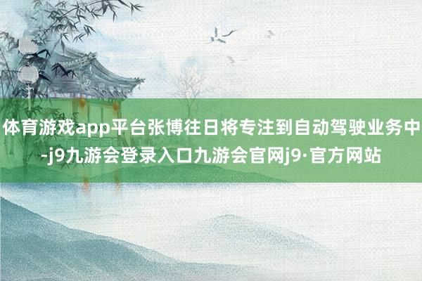 体育游戏app平台张博往日将专注到自动驾驶业务中-j9九游会登录入口九游会官网j9·官方网站