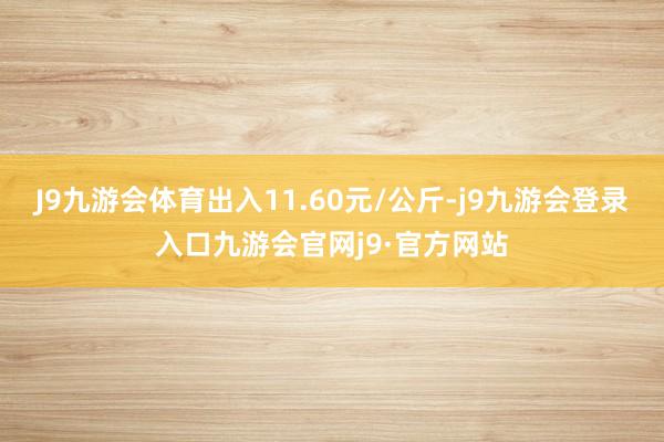 J9九游会体育出入11.60元/公斤-j9九游会登录入口九游会官网j9·官方网站