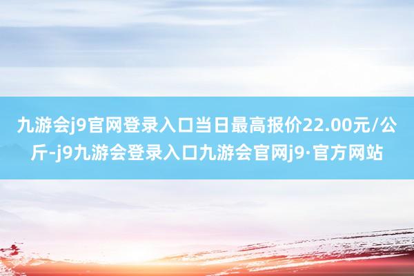 九游会j9官网登录入口当日最高报价22.00元/公斤-j9九游会登录入口九游会官网j9·官方网站